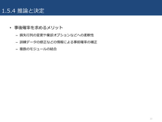 1.5.4 推論と決定
• 事後確率を求めるメリット
– 損失⾏列の変更や棄却オプションなどへの柔軟性
– 訓練データの修正などの情報による事前確率の補正
– 複数のモジュールの結合
22
 
