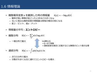 1.6 情報理論
• 離散確率変数ｘを観測した時の情報量
– 確率が低い事象が起こったときほど⼤きくなる
– 互いに独⽴な確率変数の情報量は単独の場合の和になる
– 底２：ビット、底e：ナット
• 情報量の平均：エントロピー
• 離散分布
– ⼀様分布で最⼤
• 連続分布
– ガウス分布で最⼤
– 分散が⼤きくなるに連れてエントロピーも増⼤
24
lnΔ異なる
＝Δ→0で発散
＝連続変数を厳密に定義するには無限のビット数が必要
 