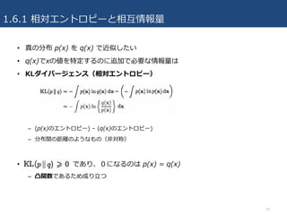1.6.1 相対エントロピーと相互情報量
• 真の分布 p(x) を q(x) で近似したい
• q(x)でxの値を特定するのに追加で必要な情報量は
• KLダイバージェンス（相対エントロピー）
– (p(x)のエントロピー) – (q(x)のエントロピー)
– 分布間の距離のようなもの（⾮対称）
• であり、０になるのは p(x) = q(x)
– 凸関数であるため成り⽴つ
25
 