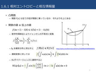 1.6.1 相対エントロピーと相互情報量
• 凸関数
– 関数 f(x) は全ての弦が関数に乗っているか、それよりも上にある
• 関数の値 ≦ 弦上の値
– 数学的帰納法によりイェンセンの不等式に変換
– を確率分布と⾒なすと
– 連続変数に対しては
– KLダイバージェンスに適⽤すると
26
http://qiita.com/kenmatsu4/items/26d098a4048f84bf85fb
 