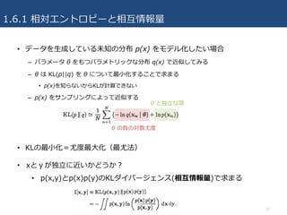 1.6.1 相対エントロピーと相互情報量
• データを⽣成している未知の分布 p(x) をモデル化したい場合
– パラメータ θ をもつパラメトリックな分布 q(x) で近似してみる
– θ は KL(p||q) を θ について最⼩化することで求まる
• p(x)を知らないからKLが計算できない
– p(x) をサンプリングによって近似する
• KLの最⼩化＝尤度最⼤化（最尤法）
27
θ と独⽴な項
θ の負の対数尤度
• xとｙが独⽴に近いかどうか？
• p(x,y)とp(x)p(y)のKLダイバージェンス(相互情報量)で求まる
 