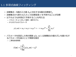 1.1 多項式曲線フィッティング
• 訓練集合：N個の⼊⼒値 XNと対応するN個の⽬標値TN
• 訓練集合から新たな⼊⼒ x の⽬標変数 t を予測することが⽬標
• 以下のような多項式で予測することを考える
– パラメータ w に対して線形：線形モデル
– M はモデルのパラメータ
• パラメータを固定した時の関数 y(x, w) と訓練集合の値のズレを最⼩化す
るパラメータを選ぶことで関数を推定
– ⼆乗和誤差関数
3
 