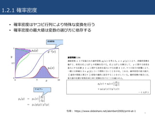 1.2.1 確率密度
• 確率密度はヤコビ⾏列により特殊な変換を⾏う
• 確率密度の最⼤値は変数の選び⽅に依存する
8
引⽤： https://www.slideshare.net/alembert2000/prml-at-1
 