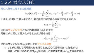 ガウス分布に対する尤度関数
上式をμに関して最⼤化すると,最尤推定の解が得られ次式で与えられる
これはサンプル平均,すなわち観測値｛xn｝の平均
同様に𝜎"に関して最⼤化すると次式が得られる
これはサンプル平均μMLに対してのサンプル分散
⇨ μと𝜎"に関して同時最⼤化を⾏うとき,ガウス分布であればμと𝜎"は
分離して解けるので,まずμMLを評価し,この結果を使い𝜎"
MLを評価できる
1.2.4 ガウス分布
 
