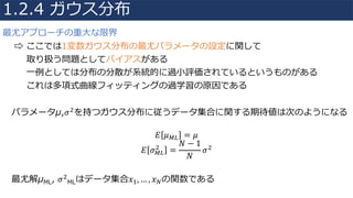 最尤アプローチの重⼤な限界
⇨ ここでは1変数ガウス分布の最尤パラメータの設定に関して
取り扱う問題としてバイアスがある
⼀例としては分布の分散が系統的に過⼩評価されているというものがある
これは多項式曲線フィッティングの過学習の原因である
パラメータμ,𝜎"を持つガウス分布に従うデータ集合に関する期待値は次のようになる
𝐸 𝜇12 = 𝜇
𝐸 𝜎12
"
=
𝑁 − 1
𝑁
𝜎"
最尤解μML, 𝜎"
MLはデータ集合𝑥4, … , 𝑥6の関数である
1.2.4 ガウス分布
 
