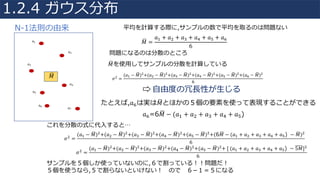 𝑀8 =
𝑎4 + 𝑎" + 𝑎; + 𝑎< + 𝑎= + 𝑎>
6
𝑎4
𝑎"
𝑎;
𝑎<
𝑎=
𝑎>
𝑎@
𝑀8
問題になるのは分散のところ
𝜎" =
(𝑎4 − 𝑀8)"+(𝑎" − 𝑀8)"+(𝑎; − 𝑀8)"+(𝑎< − 𝑀8)"+(𝑎= − 𝑀8)"+(𝑎> − 𝑀8)"
6
⇨	⾃由度の冗⻑性が⽣じる
たとえば,𝑎>は実は𝑀8とほかの５個の要素を使って表現することができる
𝑎>=6𝑀8 − (𝑎4 + 𝑎" + 𝑎; + 𝑎< + 𝑎=)
平均を計算する際に,サンプルの数で平均を取るのは問題ない
𝑀8を使⽤してサンプルの分散を計算している
𝜎"
=
(𝑎4 − 𝑀8)"
+(𝑎" − 𝑀8)"
+(𝑎; − 𝑀8)"
+(𝑎< − 𝑀8)"
+(𝑎= − 𝑀8)"
+(6𝑀8 − (𝑎4 + 𝑎" + 𝑎; + 𝑎< + 𝑎=) − 𝑀8)"
6
これを分散の式に代⼊すると…
𝜎"
=
(𝑎4 − 𝑀8)"
+(𝑎" − 𝑀8)"
+(𝑎; − 𝑀8)"
+(𝑎< − 𝑀8)"
+(𝑎= − 𝑀8)"
+	[	(𝑎4 + 𝑎" + 𝑎; + 𝑎< + 𝑎=) − 5𝑀]"
6
サンプルを５個しか使っていないのに,６で割っている！！問題だ！
５個を使うなら,５で割らないといけない！ ので ６­１＝５になる
1.2.4 ガウス分布
N-1法則の由来
 