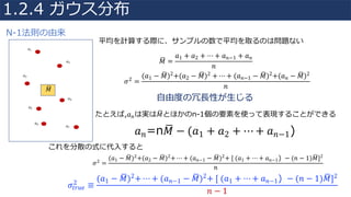 𝑀8 =
𝑎1 + 𝑎2 + ⋯ + 𝑎 𝑛−1 + 𝑎 𝑛
𝑛
𝑎1
𝑎2
𝑎3
𝑎4
𝑎5
𝑎6
𝑎7
𝑀8
𝜎2 =
(𝑎1 − 𝑀8)2+(𝑎2 − 𝑀8)2	+ ⋯ + (𝑎 𝑛−1 − 𝑀8)2+(𝑎 𝑛 − 𝑀8)2
𝑛
⾃由度の冗⻑性が⽣じる
たとえば,𝑎 𝑛は実は𝑀8とほかのn-1個の要素を使って表現することができる
𝑎 𝑛=n𝑀8 − (𝑎1 + 𝑎2 + ⋯ + 𝑎 𝑛−1)
平均を計算する際に、サンプルの数で平均を取るのは問題ない
これを分散の式に代⼊すると
𝜎2
=
(𝑎1 − 𝑀8)2
+(𝑎2 − 𝑀8)2
+ ⋯ + (𝑎 𝑛−1 − 𝑀8)2
+	[	(𝑎1 + ⋯ + 𝑎 𝑛−1) − (𝑛 − 1)𝑀8]2
𝑛
𝜎𝑡𝑟𝑢𝑒
2
≡
(𝑎1 − 𝑀8)2+ ⋯ + (𝑎 𝑛−1 − 𝑀8)2+	[	(𝑎1 + ⋯ + 𝑎 𝑛−1) − (𝑛 − 1)𝑀8]2
𝑛 − 1
1.2.4 ガウス分布
N-1法則の由来
 