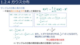 …不変の真の分散と平均を使って表現する
⇨		サンプルの分散の期待値は真の分散値になれない！
𝜎2 −
1
𝑛
𝜎2
また，n が⼗分⼤きければ,
1
𝑛
𝜎2=0 となるので，
漸近的には不偏となる
中⼼極限定理の由来
1.2.4 ガウス分布
サンプルの分散と真の分散
 
