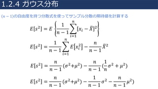 𝐸 𝑠"
= 𝐸	
1
𝑛 − 1
R 𝑥S − 𝑋U "
V
SW4
𝐸 𝑠"
=
1
𝑛 − 1
R 𝐸 𝑥S
"
−
𝑛
𝑛 − 1
𝑋U"
V
SW4
𝐸 𝑠"
=
𝑛
𝑛 − 1
(𝜎"
+𝜇"
) −
𝑛
𝑛 − 1
(
1
𝑛
𝜎"
+ 𝜇"
)
𝐸 𝑠"
=
𝑛
𝑛 − 1
(𝜎"
+𝜇"
) −
1
𝑛 − 1
𝜎"
−
𝑛
𝑛 − 1
𝜇"
)
𝑛 − 1 の⾃由度を持つ分散式を使ってサンプル分散の期待値を計算する
1.2.4 ガウス分布
 