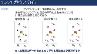 確率変数：A 確率変数：B 確率変数：C
サンプルデータ：３種類あると仮定する
それぞれのサンプルは⾃分の平均と分散を持っている
計算⽅法は前節と同じである
𝑎1
𝑎2
𝑎3
𝑎4
𝑎5
𝑎6 𝑎7
𝑀81
𝑐1
𝑐2
𝑐3
𝑐4
𝑐5
𝑐6𝑐7
𝑏1
𝑏2
𝑏3
𝑏4
𝑏5
𝑏6𝑏7
𝑀83𝑀82
𝑀81 σ81 𝑀82 σ82 𝑀83 σ83
Q：三種類のデータをまとめて平均と分散をどう計算するか
1.2.4 ガウス分布
おまけ
 