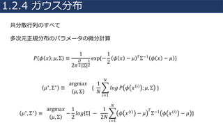 共分散⾏列のすべて
多次元正規分布のパラメータの微分計算
𝑃(𝜙 𝑥 ; 𝜇, Σ) ≡
1
2𝜋
𝐷
2 Σ
1
2
exp{−
1
2
𝜙 𝑥 − 𝜇 𝑇Σ−1 𝜙 𝑥 − 𝜇 }
𝜇∗, Σ∗ ≡		
argma𝑥
𝜇, Σ
			{		
1
𝑁
R 𝑙𝑜𝑔
𝑁
𝑖=1
𝑃 𝜙 𝑥 𝑖 ; 𝜇, Σ 	}
𝜇∗, Σ∗ ≡		
argma𝑥
𝜇, Σ
−
1
2
𝑙𝑜𝑔 Σ 	−		
1
2𝑁
R 𝜙 𝑥(𝑖) − 𝜇
𝑇
Σ−1 𝜙 𝑥(𝑖) − 𝜇 }
𝑁
𝑖=1
1.2.4 ガウス分布
 