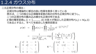 正規分布は理論的に都合の良い性質を数多く持っている
例えば，⼆つの独⽴な正規確率変数の和の分布も正規分布に従うし，
⼆つの正規分布の畳み込み積分も正規分布である
d 個の確率変数𝑥𝑖	(𝑖 = 1......... d) の各々が独⽴した正規分布𝑃 𝑥𝑖 = N 𝜇, Σ
であるとすると，すべてを結合した確率密度は
⼆元正規分布の導出：
1.2.4 ガウス分布
 