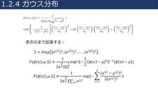 𝑃(𝜙 𝑥 ; 𝜇, Σ) ≡
1
2𝜋
𝐷
2 Σ
1
2
exp⁡{−
1
2
𝜙 𝑥 − 𝜇 𝑇Σ−1 𝜙 𝑥 − 𝜇 }
多次元まで拡張する：
Σ = 𝑑𝑖𝑎𝑔 (𝜎 1 )2, (𝜎 2 )2, … . . (𝜎 𝑑 )2 ,	
𝑃(𝜙 𝑥 ; 𝜇, Σ) ≡
1
2𝜋
𝐷
2 ∏ 𝜎 𝑗𝑑
𝑗=1
exp{− R
(𝑥 𝑗 − 𝜇 𝑗 )2
2(𝜎 𝑗 )2
𝑑
𝑗=1
}
1.2.4 ガウス分布
 