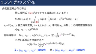 多変量正規分布の導出
特に⾏列式： 𝛴 がどうやって導出されているか：
𝑃(𝜙 𝑥 ; 𝜇, Σ) ≡
1
2𝜋
𝐷
2 Σ
1
2
exp⁡{−
1
2
𝜙 𝑥 − 𝜇 𝑇Σ−1 𝜙 𝑥 − 𝜇 }
𝑠𝑖	~𝑁 𝑚𝑖, 1 :	独⽴確率変数, 𝑖 = 1,2,3,4,5 … 𝑛; 平均は𝑚𝑖, 分散：１の同時密度関数は
ℎ(𝑠1, 𝑠2,⋯, 𝑠 𝑛)である
同時確率は ℎ(𝑠1, 𝑠2,⋯, 𝑠 𝑛)𝑑𝑠1 𝑑𝑠2…. 𝑑𝑠 𝑛 = ∏
1
2𝜋
𝑒{−
1
2
𝑠𝑖−𝑚𝑖
2}
𝑑𝑠𝑖
𝑛
𝑖=1
ベクトル表⽰を使⽤すると
ℎ(S)𝑑S = (
1
2𝜋
) 𝑛 𝑒{−
1
2(S−𝑀©) 𝑇 S−𝑀© }
𝑑S
𝑺 = (𝒔 𝟏, 𝒔 𝟐,⋯, 𝒔 𝒏) 𝑻 : 縦⾏列 𝑀© = (𝒎 𝟏, 𝒎 𝟐,⋯, 𝒎 𝒏) 𝑻 : 縦⾏列
1.2.4 ガウス分布
 