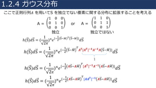 ここで正則⾏列𝐴 を⽤いてS を独⽴でない要素に関する分布に拡張することを考える
1 0 0
0 1 0
0 0 1
1 1 0
0 1 1
0 0 1
A = or A =
独⽴ 独⽴ではない
ℎ(S)𝑑S = (
1
2𝜋
)V 𝑒{+
4
"(¯+1)° ¯+1 }
𝑑S
ℎ(S)𝑑S = (
1
2𝜋
)V
𝑒{+
4
"
¯+1©
°
𝑨 𝑻[𝑨 𝑻]±𝟏 𝑨±𝟏 𝑨 ¯+1© }
𝑑S
1
ℎ(S)𝑑S = (
1
2 𝜋
)V
𝑒{+
4
"
𝑨¯+𝑨1©
°
[𝑨 𝑻]±𝟏 𝑨±𝟏 𝑨¯+𝑨1© }
𝑑S
ℎ(S)𝑑S = (
1
2 𝜋
)V
𝑒{+
4
"
𝑨¯+𝑨1©
°
[𝑨𝑨 𝑻]±𝟏 𝑨¯+𝑨1© }
𝑑S
1.2.4 ガウス分布
 