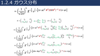 =
1
2𝜋
V
𝜮+
4
"	𝑒
+
4
"
𝒙+𝝁 °	𝑲 𝑻{𝑲𝜮𝑲 𝑻}±𝟏	» 𝒙+𝝁
𝐾 =
𝐼¼ 𝑂
−𝜮"4 𝜮44
+4
𝐼½
𝜮 =
𝜮44 𝜮4"
𝜮"4 𝜮""
𝐾 =
𝐼¼ 𝑂
𝜮"4 𝜮44
+4
𝐼½
=
1
2𝜋
V
𝜮+
4
"	𝑒
+
4
"
𝒙+𝝁 °	𝑲 𝑻{
¾¿ À
+𝜮 ž 𝜮žž
±ž ¾Á
𝜮žž 𝜮ž
𝜮 ž 𝜮
¾¿ À
𝜮 ž 𝜮žž
±ž ¾Á
𝑻
}±𝟏	» 𝒙+𝝁
=
1
2𝜋
V
𝜮+
4
"	𝑒
+
4
"
𝒙+𝝁 °	𝑲 𝑻{
𝜮žž 𝜮ž
À +𝜮 ž 𝜮žž
±ž 𝜮ž Â𝜮
¾¿ +𝜮žž
±ž 𝜮 ž
À ¾Á
}±𝟏	» 𝒙+𝝁
=
1
2𝜋
V
𝜮+
4
"	𝑒
+
4
"
𝒙+𝝁 °	𝑲 𝑻{
𝜮žž À
À +𝜮 ž 𝜮žž
±ž 𝜮ž Â𝜮
}±𝟏	» 𝒙+𝝁
=
1
2𝜋
V
𝜮+
4
"	𝑒
+
4
"
𝑲𝒙+𝑲𝝁 °{
𝜮žž À
À 𝜮 +𝜮 ž 𝜮žž
±ž 𝜮ž
}±𝟏	 »𝒙+»𝝁
1.2.4 ガウス分布
 