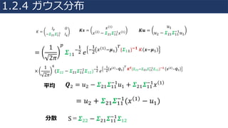 =
1
2𝜋
¼
𝜮44
+
4
"	𝑒
+
4
"
•(ž)+𝝁ž
°
{𝜮žž}±𝟏	» 𝒙+𝝁ž 	
×
1
2𝜋
½
(𝜮"" − 𝜮"4 𝜮44
+4
𝜮4")+
4
"	𝑒
+
4
"
𝒙( )+𝑸
°
	𝑲 𝑻{𝜮 +𝜮 ž 𝜮žž
±ž 𝜮ž }±𝟏	 𝒙( )+𝑸 	
𝑲𝒙 =
𝑥(4)
𝑥(")
− 𝜮"4 𝜮44
+4
𝑥(4)𝐾 =
𝐼¼ 𝑂
−𝜮"4 𝜮44
+4
𝐼½
𝑲𝒖 =
𝑢4
𝑢" − 𝜮"4 𝜮44
+4
𝑢4
𝑸" = 𝑢" − 𝜮"4 𝜮44
+4
𝑢4 + 𝜮"4 𝜮44
+4
𝑥 4
= 𝑢" + 𝜮"4 𝜮44
+4
(𝑥 4
− 𝑢4)
平均
S＝𝜮"" − 𝜮"4 𝜮44
+4
𝜮4"分散
1.2.4 ガウス分布
 