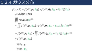 𝑓 𝑥, 𝝁, 𝜮 = 𝑓 𝑥 1 , 𝝁1, 𝜮11 ∗ 𝑓 𝑥 2 , 𝑸2, 𝜮22 − 𝜮21 𝜮11
−1
𝜮12
𝑥 1 の周辺分布は
= Æ 𝑓 𝑥 1 , 𝝁1, 𝜮11 ∗ 𝑓 𝑥 2 , 𝑸2, 𝜮22 − 𝜮21 𝜮11
−1
𝜮12 𝑑𝑥 2
Æ 𝑓 𝑥, 𝝁, 𝜮 𝑑𝑥 2
= 𝑓 𝑥 1 , 𝝁1, 𝜮11 ∗ Æ 𝑓 𝑥 2 , 𝑸2, 𝜮22 − 𝜮21 𝜮11
−1
𝜮12 𝑑𝑥 2
= 𝑓 𝑥 1 , 𝝁1, 𝜮11
平均：𝝁1
分散：𝜮11
1.2.4 ガウス分布
 