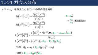 𝑥 1 = 𝑥0
(1)
を与えたときの𝑥 2 の条件付き分布:
𝑓( 𝑥 2 𝑥0
1
=
𝑓(𝑥0
1
, 𝑥 2 )
𝑓(𝑥0
1
)
𝑓( 𝑥 2 𝑥0
1
=
𝑓(𝑥0
1
, 𝑥 2 )
𝑓(𝑥0
1
)
𝑓 𝑥 2 𝑥0
1
=
𝑓 𝑥0
1
∗ 𝑓 𝑥 2 , 𝑸2, 𝜮22 − 𝜮21 𝜮11
−1
𝜮12
𝑓(𝑥0
1
)
𝑓 𝑥 2 𝑥0
1
= 𝑓 𝑥 2 , 𝑸2, 𝜮22 − 𝜮21 𝜮11
−1
𝜮12
平均：𝑸2 = 𝑢2 + 𝜮21 𝜮11
−1
(𝑥0
1
− 𝑢1)
分散：𝜮22 − 𝜮21 𝜮11
−1
𝜮12
𝜮21 𝜮11
−1
=
𝜮21
𝜮11
(相関係数）
1.2.4 ガウス分布
 