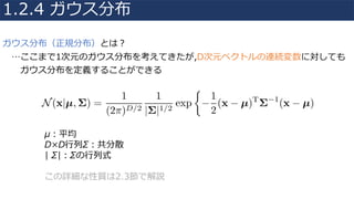 ガウス分布（正規分布）とは？
…ここまで1次元のガウス分布を考えてきたが,D次元ベクトルの連続変数に対しても
ガウス分布を定義することができる
1.2.4 ガウス分布
μ：平均
D×D⾏列Σ：共分散
| Σ|：Σの⾏列式
この詳細な性質は2.3節で解説
 