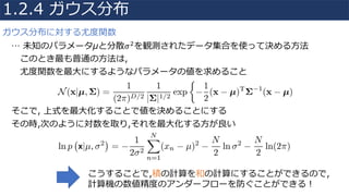 ガウス分布に対する尤度関数
… 未知のパラメータμと分散𝜎"を観測されたデータ集合を使って決める⽅法
このとき最も普通の⽅法は,
尤度関数を最⼤にするようなパラメータの値を求めること
そこで, 上式を最⼤化することで値を決めることにする
その時,次のように対数を取り,それを最⼤化する⽅が良い
1.2.4 ガウス分布
こうすることで,積の計算を和の計算にすることができるので,
計算機の数値精度のアンダーフローを防ぐことができる！
 