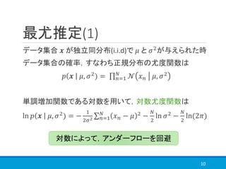 最尤推定(1)
データ集合 𝒙 が独立同分布(i.i.d)で 𝜇 と 𝜎2
が与えられた時
データ集合の確率，すなわち正規分布の尤度関数は
𝑝 𝒙 𝜇, 𝜎2) = ς 𝑛=1
𝑁
𝒩 𝑥 𝑛 𝜇, 𝜎2
単調増加関数である対数を用いて，対数尤度関数は
ln 𝑝 𝒙 𝜇, 𝜎2) = −
1
2𝜎2
σ 𝑛=1
𝑁
𝑥 𝑛 − 𝜇 2 −
𝑁
2
ln 𝜎2 −
𝑁
2
ln(2𝜋)
10
対数によって，アンダーフローを回避
 