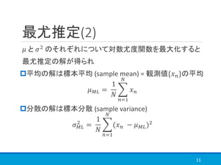 最尤推定(2)
𝜇 と 𝜎2
のそれぞれについて対数尤度関数を最大化すると
最尤推定の解が得られ
平均の解は標本平均 (sample mean) = 観測値{𝑥 𝑛}の平均
𝜇 𝑀𝐿 =
1
𝑁
෍
𝑛=1
𝑁
𝑥 𝑛
分散の解は標本分散 (sample variance)
𝜎 𝑀𝐿
2
=
1
𝑁
෍
𝑛=1
𝑁
(𝑥 𝑛 − 𝜇 𝑀𝐿)2
11
 
