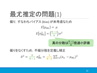最尤推定の問題(1)
偏り，すなわちバイアス (bias) が未考慮なため
𝐸 𝜇 𝑀𝐿 = 𝜇
𝐸 𝜎 𝑀𝐿
2
=
𝑁 −1
𝑁
𝜎2
偏りをなくすため，不偏分散を定義し補正
෤𝜎2 =
𝑁
𝑁 − 1
𝜎 𝑀𝐿
2
=
𝟏
𝑵 −𝟏
σ 𝑛=1
𝑁
(𝑥 𝑛 − 𝜇 𝑀𝐿)2
12
真の分散は
𝑁 −1
𝑁
倍過小評価
 