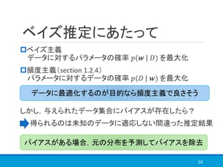 ベイズ推定にあたって
ベイズ主義
データに対するパラメータの確率 𝑝 𝒘 𝐷) を最大化
頻度主義（section 1.2.4）
パラメータに対するデータの確率 𝑝 𝐷 𝒘) を最大化
しかし，与えられたデータ集合にバイアスが存在したら？
得られるのは未知のデータに適応しない間違った推定結果
16
バイアスがある場合，元の分布を予測してバイアスを除去
データに最適化するのが目的なら頻度主義で良さそう
 