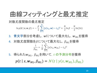 曲線フィッティングと最尤推定
対数尤度関数の最尤推定
3. 青文字部分を考慮し，𝒘について最大化し，𝒘 𝑀𝐿を獲得
4. 対数尤度関数を𝛽について最大化し，𝛽 𝑀𝐿を獲得
1
𝛽 𝑀𝐿
=
1
𝑁
෍
𝑛=1
𝑁
𝑦 𝑥 𝑛, 𝒘 𝑀𝐿 − 𝑡 𝑛
2
5. 得られた𝒘 𝑀𝐿, 𝛽 𝑀𝐿を用いて，𝑡 の予測分布を獲得
19
ln 𝑝 𝒕 𝒙, 𝒘, 𝛽) = −
𝛽
2
෍
𝑛=1
𝑁
𝑦 𝑥 𝑛, 𝒘 − 𝑡 𝑛
2 +
𝑁
2
ln 𝛽 −
𝑁
2
ln(2𝜋)
𝑝 𝑡 𝑥, 𝒘 𝑀𝐿, 𝛽 𝑀𝐿) = 𝒩 𝑡 𝑦 𝑥, 𝒘 𝑀𝐿 , 𝛽ML)
 