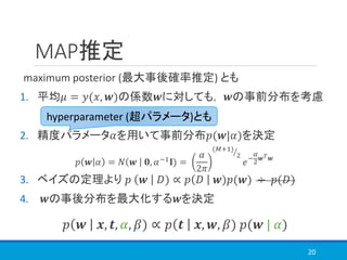 MAP推定
maximum posterior (最大事後確率推定) とも
1. 平均𝜇 = 𝑦(𝑥, 𝒘)の係数𝒘に対しても， 𝒘の事前分布を考慮
2. 精度パラメータ𝛼を用いて事前分布𝑝(𝒘|𝛼)を決定
3. ベイズの定理より 𝑝 𝒘 𝐷) ∝ 𝑝 𝐷 𝒘)𝑝(𝒘) ÷ 𝑝(𝐷)
4. 𝒘の事後分布を最大化する𝒘を決定
20
hyperparameter (超パラメータ)とも
𝑝 𝒘 𝒙, 𝒕, 𝛼, 𝛽) ∝ 𝑝 𝒕 𝒙, 𝒘, 𝛽) 𝑝(𝒘 | 𝛼)
𝑝 𝒘 𝛼 = 𝑁 𝒘 𝟎, 𝛼−1 𝐈) =
𝛼
2𝜋
ൗ(𝑀+1)
2
𝑒−
𝛼
2 𝒘 𝑇 𝒘
 