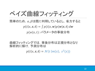 ベイズ曲線フィッティング
簡単のため，𝛼, 𝛽は既に判明しているとし，省力すると
𝑝 𝑡 𝑥, 𝒙, 𝒕 = ‫׬‬ 𝑝(𝑡|𝑥, 𝒘)𝑝(𝒘|𝒙, 𝒕) 𝑑𝒘
𝑝(𝑤|𝑥, 𝑡)：パラメータの事後分布
曲線フィッティングでは，事後分布は正規分布となり
解析的に解け，予測分布は
𝑝 𝑡 𝑥, 𝒙, 𝒕 = 𝒩 𝑡 𝑚 𝑥 , 𝑠2(𝑥))
22
 