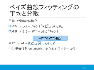 ベイズ曲線フィッティングの
平均と分散
平均，分散は𝑥に依存
平均： 𝑚 𝑥 = 𝛽𝜑(𝑥) 𝑇 𝑺 σ 𝑛=1
𝑁
𝜑(𝑥 𝑛)𝑡 𝑛
分散： 𝑠2 𝑥 = 𝛽−1 + 𝜑 𝑥 𝑇 𝑺𝜑 𝑥
※𝑺−1 = 𝛼𝐈 + 𝛽 σ 𝑛=1
𝑁
𝜑(𝑥 𝑛)𝜑(𝑥 𝑛) 𝑇
※ 𝐈：単位行列(unit matrix)，𝜑𝑖 𝑥 ：𝑥 𝑖(𝑖 = 0, ⋯ , 𝑀)
24
𝒘についての積分
 