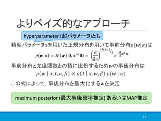 よりベイズ的なアプローチ
精度パラメータ𝛼を用いた正規分布を用いて事前分布𝑝(𝒘|𝛼)は
事前分布と尤度関数との積に比例するため𝒘の事後分布は
この式によって，事後分布を最大化する𝒘を決定
27
𝑝 𝒘 𝛼 = 𝒩 𝒘 𝟎, 𝛼−1
𝐈) =
𝛼
2𝜋
ൗ(𝑀+1)
2
𝑒−
𝛼
2 𝒘 𝑇 𝒘
hyperparameter (超パラメータ)とも
𝑝 𝒘 𝒙, 𝒕, 𝛼, 𝛽) ∝ 𝑝 𝒕 𝒙, 𝒘, 𝛽) 𝑝(𝒘 | 𝛼)
maximum posterior (最大事後確率推定) あるいはMAP推定
 