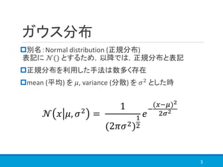 ガウス分布
別名：Normal distribution (正規分布)
表記に 𝒩() とするため，以降では，正規分布と表記
正規分布を利用した手法は数多く存在
mean (平均) を 𝜇, variance (分散) を 𝜎2 とした時
3
𝒩 𝑥 𝜇, 𝜎2
=
1
(2𝜋𝜎2)
1
2
𝑒
−
(𝑥−𝜇)2
2𝜎2
 