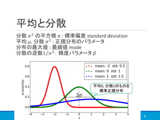 平均と分散
分散 𝜎2
の平方根 𝜎 : 標準偏差 standard deviation
平均 𝜇, 分散 𝜎2 : 正規分布のパラメータ
分布の最大値 : 最頻値 mode
分散の逆数 Τ1 𝜎2： 精度パラメータ 𝛽
4
平均0, 分散1のものを
標準正規分布
2𝜎
 