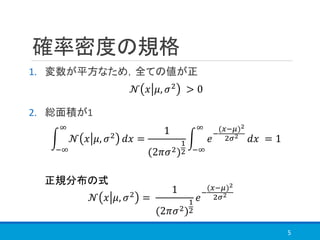 確率密度の規格
1. 変数が平方なため，全ての値が正
2. 総面積が1
5
𝒩 𝑥 𝜇, 𝜎2 =
1
(2𝜋𝜎2)
1
2
𝑒
−
(𝑥−𝜇)2
2𝜎2
න
−∞
∞
𝒩 𝑥 𝜇, 𝜎2 𝑑𝑥 =
1
(2𝜋𝜎2)
1
2
න
−∞
∞
𝑒
−
(𝑥−𝜇)2
2𝜎2
𝑑𝑥 = 1
𝒩 𝑥 𝜇, 𝜎2
> 0
正規分布の式
 