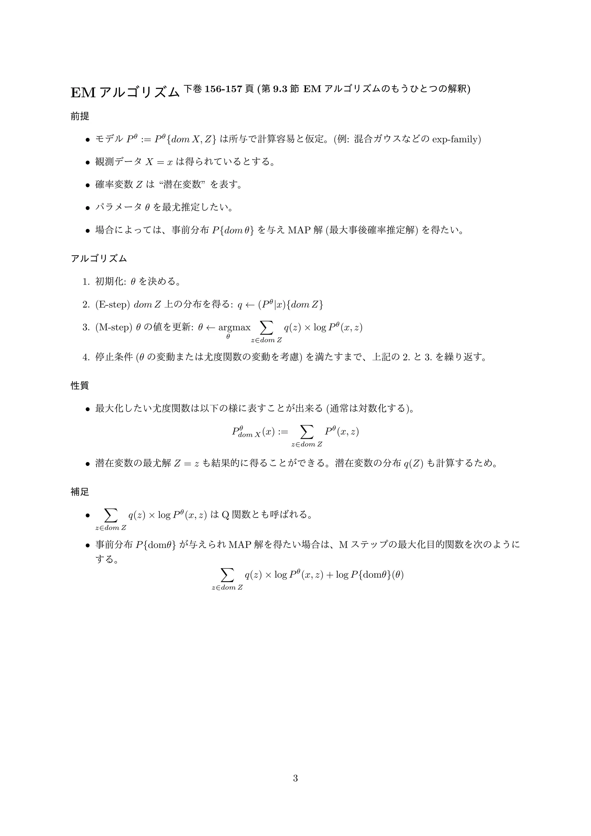 EMアルゴリズム下巻156-157 頁(第9.3 節EM アルゴリズムのもうひとつの解釈) 
前提 
• モデルP := PfdomX;Zg は所与で計算容易と仮定。(例: 混合ガウスなどのexp-family) 
• 観測データX = x は得られているとする。 
• 確率変数Z は潜在変数 を表す。 
• パラメータ を最尤推定したい。 
• 場合によっては、事前分布Pfdom g を与えMAP 解(最大事後確率推定解) を得たい。 
アルゴリズム 
1. 初期化:  を決める。 
2. (E-step) domZ 上の分布を得る: q   (Pjx)fdomZg 
3. (M-step)  の値を更新:    argmax 
 
Σ 
z2domZ 
q(z)  log P(x; z) 
4. 停止条件( の変動または尤度関数の変動を考慮) を満たすまで、上記の2. と3. を繰り返す。 
性質 
• 最大化したい尤度関数は以下の様に表すことが出来る(通常は対数化する)。 
P 
domX(x) := 
Σ 
z2domZ 
P(x; z) 
• 潜在変数の最尤解Z = z も結果的に得ることができる。潜在変数の分布q(Z) も計算するため。 
補足 
• 
Σ 
z2dom Z 
q(z)  log P(x; z) はQ 関数とも呼ばれる。 
• 事前分布Pfdomg が与えられMAP 解を得たい場合は、M ステップの最大化目的関数を次のように 
する。Σ 
z2domZ 
q(z)  log P(x; z) + log Pfdomg() 
3 
 