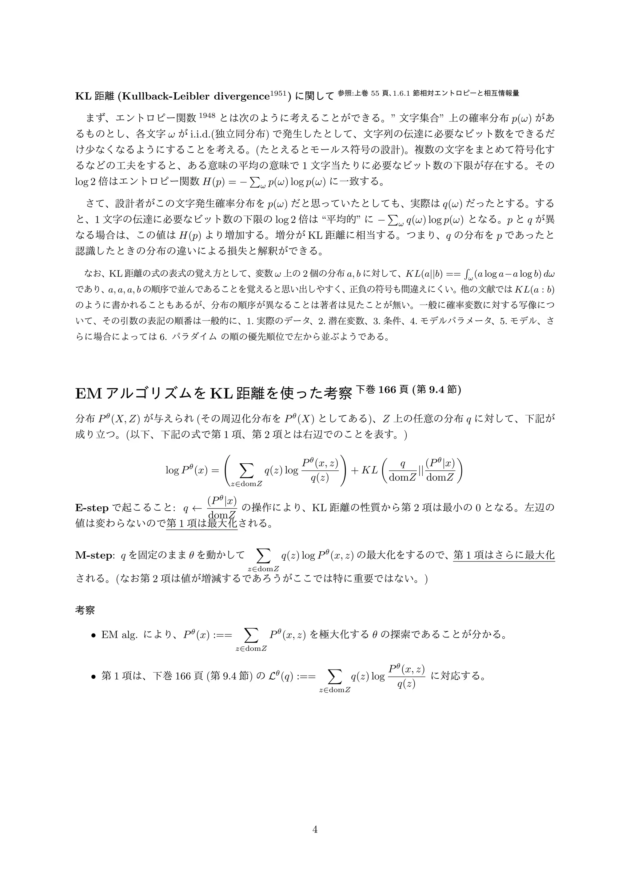 KL 距離(Kullback-Leibler divergence1951) に関して参照:上巻55 頁、1:6:1 節相対エントロピーと相互情報量 
　まず、エントロピー関数1948 とは次のように考えることができる。 文字集合 上の確率分布p(!) があ 
るものとし、各文字! がi.i.d.(独立同分布) で発生したとして、文字列の伝達に必要なビット数をできるだ 
け少なくなるようにすることを考える。(たとえるとモールス符号の設計)。複数の文字をまとめて符号化す 
るなどの工夫をすると、ある意味の平均の意味で1 文字当たりに必要なビット数の下限が存在する。その 
log 2 倍はエントロピー関数H(p) = Σ 
! p(!) log p(!) に一致する。 
　さて、設計者がこの文字発生確率分布をp(!) だと思っていたとしても、実際はq(!) だったとする。する 
と、1 文字の伝達に必要なビット数の下限のlog 2 倍は平均的 にΣ 
! q(!) log p(!) となる。p とq が異 
なる場合は、この値はH(p) より増加する。増分がKL 距離に相当する。つまり、q の分布をp であったと 
認識したときの分布の違いによる損失と解釈ができる。 
　なお、KL 距離の式の表式の覚え方として、変数! 上の2 個の分布a; b に対して、KL(ajjb) == 
 
!(a log aa log b) d! 
であり、a; a; a; b の順序で並んであることを覚えると思い出しやすく、正負の符号も間違えにくい。他の文献ではKL(a : b) 
のように書かれることもあるが、分布の順序が異なることは著者は見たことが無い。一般に確率変数に対する写像につ 
いて、その引数の表記の順番は一般的に、1. 実際のデータ、2. 潜在変数、3. 条件、4. モデルパラメータ、5. モデル、さ 
らに場合によっては6. パラダイムの順の優先順位で左から並ぶようである。 
EMアルゴリズムをKL距離を使った考察下巻166 頁(第9.4 節) 
分布P(X;Z) が与えられ(その周辺化分布をP(X) としてある)、Z 上の任意の分布q に対して、下記が 
成り立つ。(以下、下記の式で第1 項、第2 項とは右辺でのことを表す。) 
log P(x) = 
( 
Σ 
z2domZ 
q(z) log 
P(x; z) 
q(z) 
) 
+ KL 
( 
q 
domZ 
jj (Pjx) 
domZ 
) 
E-step で起こること: q   (Pjx) 
domZ 
の操作により、KL 距離の性質から第2 項は最小の0 となる。左辺の 
値は変わらないので第1 項は最大化される。 
M-step: q を固定のまま を動かして 
Σ 
z2domZ 
q(z) log P(x; z) の最大化をするので、第1 項はさらに最大化 
される。(なお第2 項は値が増減するであろうがここでは特に重要ではない。) 
考察 
• EM alg. により、P(x) :== 
Σ 
z2domZ 
P(x; z) を極大化する の探索であることが分かる。 
• 第1 項は、下巻166 頁(第9.4 節) のL(q) :== 
Σ 
z2domZ 
q(z) log 
P(x; z) 
q(z) 
に対応する。 
4 
 