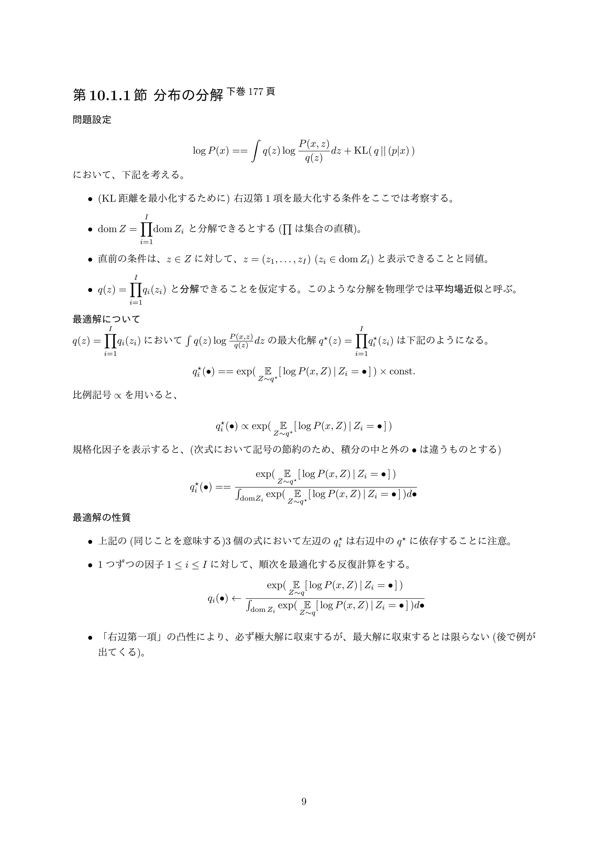 第10.1.1 節分布の分解下巻177 頁 
問題設定 
log P(x) == 
 
q(z) log 
P(x; z) 
q(z) 
dz + KL( q jj (pjx) ) 
において、下記を考える。 
• (KL 距離を最小化するために) 右辺第1 項を最大化する条件をここでは考察する。 
• domZ = 
ΠI 
domZi と分解できるとする( 
i=1 
Π 
は集合の直積)。 
• 直前の条件は、z 2 Z に対して、z = (z1; : : : ; zI ) (zi 2 domZi) と表示できることと同値。 
• q(z) = 
ΠI 
i=1 
qi(zi) と分解できることを仮定する。このような分解を物理学では平均場近似と呼ぶ。 
最適解について 
q(z) = 
ΠI 
i=1 
qi(zi) において 
 
q(z) log P(x;z) 
q(z) dz の最大化解q⋆(z) = 
ΠI 
i=1 
q⋆ 
i (zi) は下記のようになる。 
q⋆ 
i () == exp( E 
Zq⋆ 
[ log P(x;Z) jZi =  ] )  const: 
比例記号/ を用いると、 
q⋆ 
i () / exp( E 
Zq⋆ 
[ log P(x;Z) jZi =  ] ) 
規格化因子を表示すると、(次式において記号の節約のため、積分の中と外の は違うものとする) 
q⋆ 
i () == 
exp( E 
Zq⋆ 
[ log P(x;Z) jZi =  ] ) 
 
domZi 
exp( E 
Zq⋆ 
[ log P(x;Z) jZi =  ] )d 
最適解の性質 
• 上記の(同じことを意味する)3 個の式において左辺のq⋆ 
i は右辺中のq⋆ に依存することに注意。 
• 1 つずつの因子1  i  I に対して、順次を最適化する反復計算をする。 
qi()   
exp( E 
Zq 
[ log P(x;Z) jZi =  ] ) 
 
dom Zi 
exp( E 
Zq 
[ log P(x;Z) jZi =  ] )d 
• 「右辺第一項」の凸性により、必ず極大解に収束するが、最大解に収束するとは限らない(後で例が 
出てくる)。 
9 
 