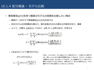 10.1.4 変分推論 – モデル⽐較
• 事前確率p(m)を持つ複数のモデルの候補を⽐較したい場合
– 観測データXの下で事後確率p(m|X)を近似する
– 別のモデルは内部構造も異なり，隠れ変数Zの次元も異なる可能性があり，複雑
– よって，分解は ではなく を考える
– Lをq(m)について最⼤化すると
15
 
