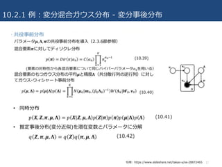10.2.1 例：変分混合ガウス分布 - 変分事後分布
• 同時分布
• 推定事後分布(変分近似)を潜在変数とパラメータに分解
17引⽤：https://www.slideshare.net/takao-y/ss-28872465
 