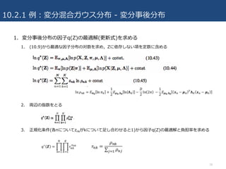 10.2.1 例：変分混合ガウス分布 - 変分事後分布
1. 変分事後分布の因⼦q(Z)の最適解(更新式)を求める
1. (10.9)から最適な因⼦分布の対数を求め，Zに依存しない項を定数に含める
2. 両辺の指数をとる
3. 正規化条件(各nについてznkがkについて⾜し合わせると1)から因⼦q(Z)の最適解と負担率を求める
18
 