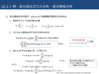 10.2.1 例：変分混合ガウス分布 - 変分事後分布
2. 変分事後分布の因⼦ の最適解(更新式)を求める
1. 負担率から３つの統計量を定義
2. (10.9)から最適な因⼦分布の対数を求める
3. と分解される
19
πだけを含む項
μとΛだけを含む項
に分解
変分近似で置いた仮定以上に
さらに分解される
→「導出された分解」
引⽤：https://www.slideshare.net/takao-y/ss-28872465
 