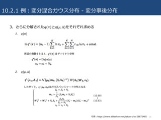 10.2.1 例：変分混合ガウス分布 - 変分事後分布
3. さらに分解された𝑞(𝜋)と𝑞(𝜇, Λ)をそれぞれ求める
1. 𝑞(𝜋)
2. 𝑞(𝜇, Λ)
20引⽤：https://www.slideshare.net/takao-y/ss-28872465
 