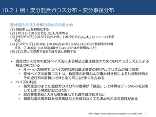 10.2.1 例：変分混合ガウス分布 - 変分事後分布
21
• 混合ガウス分布の変分ベイズ法による解法と最尤推定のためのEMアルゴリズムによる
解法は似ている
• N → ∞ の極限ではベイズ的な解は最尤推定のEMアルゴリズムの解に収束
• 変分ベイズの計算コストは，負担率の計算および重み付き和による共分散⾏列と
その逆⾏列の計算(＝EMと全く同じ)が多くを占める
• ベイズの利点
• 最尤推定のように混合ガウス分布の要素が「縮退」して特異なデータのみを説明
してしまう現象が起こらない
• 混合要素数Kに⼤きな値を選んでも過学習が起きない
• 最適な混合要素数を交差検証などを使わなくても求められる可能性がある
引⽤：https://www.slideshare.net/takao-y/ss-28872465
 