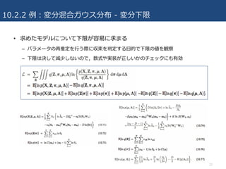 10.2.2 例：変分混合ガウス分布 - 変分下限
• 求めたモデルについて下限が容易に求まる
– パラメータの再推定を⾏う際に収束を判定する⽬的で下限の値を観察
– 下限は決して減少しないので，数式や実装が正しいかのチェックにも有効
22
 
