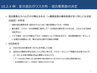 10.2.4 例：変分混合ガウス分布 - 混合要素数の決定
• 混合要素のラベルだけが異なるもの（＝観測変数の確率密度が全く同じになる別
の設定）が存在
– K個の混合要素を持つ混合モデルにはK！個の等価なパラメータ設定
– 最尤推定：パラメータの初期値に依存して⼀つの特定の解を⾒つけるため，このような冗⻑性
は起きない
– ベイズ推定：全ての可能なパラメータ設定について周辺化を⾏う．混合要素数Kを⼀定として
いる場合は問題ないが，異なるKを⽐較する場合は問題．
• Kの決め⽅
a. さまざまなKの値を持つモデルを学習して⽐較
b. 混合⽐πの確率分布を完全にベイズ的に考えず，パラメータとして下限最⼤化を残りのパラ
メータによる変分事後分布qの更新と交互に⾏う
• データをあまり説明しない混合要素の混合係数は０に近づきモデルから除去(関連⾃動決定)
• Kの初期値を⼤きくして学習を⼀度実⾏するだけでOK
24
 