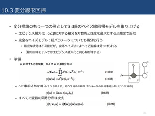 10.3 変分線形回帰
• 変分推論のもう⼀つの例として3.3節のベイズ線回帰モデルを取り上げる
– エビデンス最⼤化：αとβに対する積分を対数周辺尤度を最⼤にする点推定で近似
– 完全なベイズモデル：超パラメータについても積分を⾏う
• 厳密な積分は不可能だが，変分ベイズ法によって近似解は⾒つけられる
• （線形回帰モデルではエビデンス最⼤化と同じ解が求まる）
• 準備
– αに事前分布を導⼊(2.3.6節より，ガウス分布の精度パラメータの共役事前分布はガンマ分布)
– すべての変数の同時分布は次式
26
 