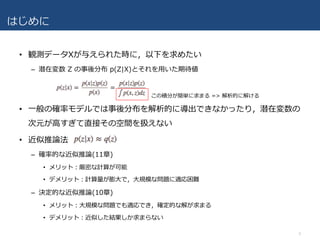 はじめに
• 観測データXが与えられた時に，以下を求めたい
– 潜在変数 Z の事後分布 p(Z|X)とそれを⽤いた期待値
• ⼀般の確率モデルでは事後分布を解析的に導出できなかったり，潜在変数の
次元が⾼すぎて直接その空間を扱えない
• 近似推論法
– 確率的な近似推論(11章)
• メリット：厳密な計算が可能
• デメリット：計算量が膨⼤で，⼤規模な問題に適応困難
– 決定的な近似推論(10章)
• メリット：⼤規模な問題でも適応でき，確定的な解が求まる
• デメリット：近似した結果しか求まらない
3
この積分が簡単に求まる => 解析的に解ける
 